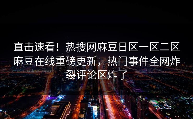 直击速看！热搜网麻豆日区一区二区麻豆在线重磅更新，热门事件全网炸裂评论区炸了