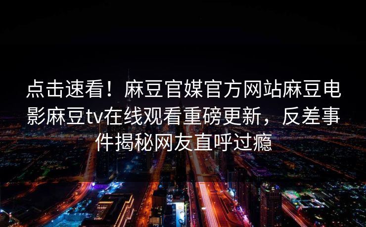 点击速看！麻豆官媒官方网站麻豆电影麻豆tv在线观看重磅更新，反差事件揭秘网友直呼过瘾