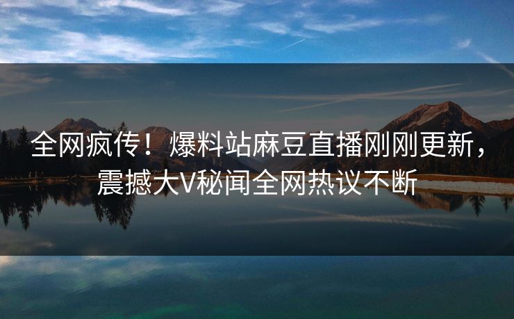 全网疯传！爆料站麻豆直播刚刚更新，震撼大V秘闻全网热议不断