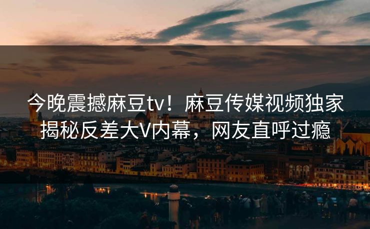 今晚震撼麻豆tv！麻豆传媒视频独家揭秘反差大V内幕，网友直呼过瘾