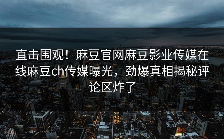直击围观！麻豆官网麻豆影业传媒在线麻豆ch传媒曝光，劲爆真相揭秘评论区炸了
