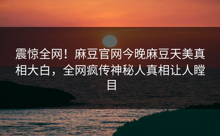 震惊全网！麻豆官网今晚麻豆天美真相大白，全网疯传神秘人真相让人瞠目
