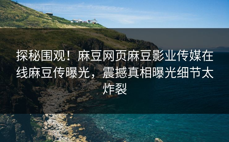 探秘围观！麻豆网页麻豆影业传媒在线麻豆传曝光，震撼真相曝光细节太炸裂