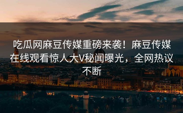 吃瓜网麻豆传媒重磅来袭！麻豆传媒在线观看惊人大V秘闻曝光，全网热议不断