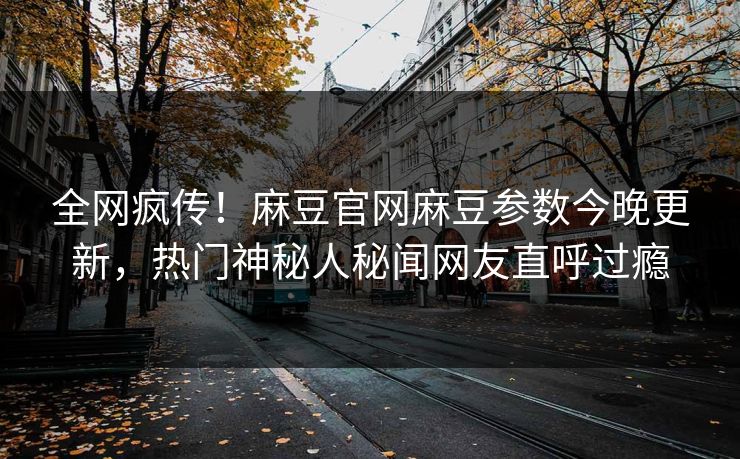全网疯传！麻豆官网麻豆参数今晚更新，热门神秘人秘闻网友直呼过瘾