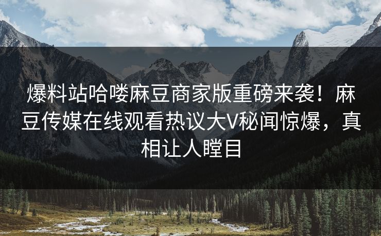 爆料站哈喽麻豆商家版重磅来袭！麻豆传媒在线观看热议大V秘闻惊爆，真相让人瞠目