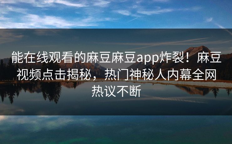 能在线观看的麻豆麻豆app炸裂！麻豆视频点击揭秘，热门神秘人内幕全网热议不断