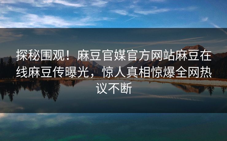 探秘围观！麻豆官媒官方网站麻豆在线麻豆传曝光，惊人真相惊爆全网热议不断