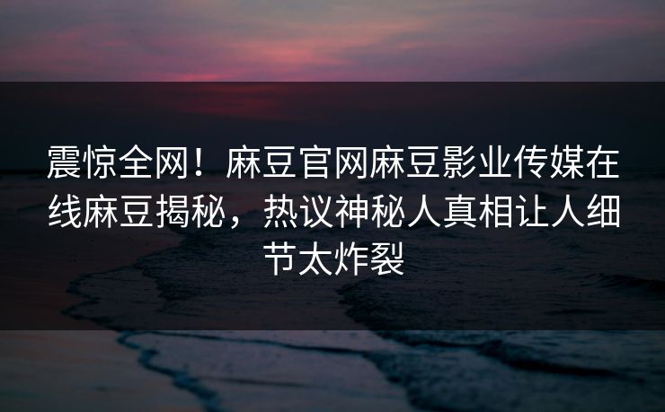 震惊全网！麻豆官网麻豆影业传媒在线麻豆揭秘，热议神秘人真相让人细节太炸裂
