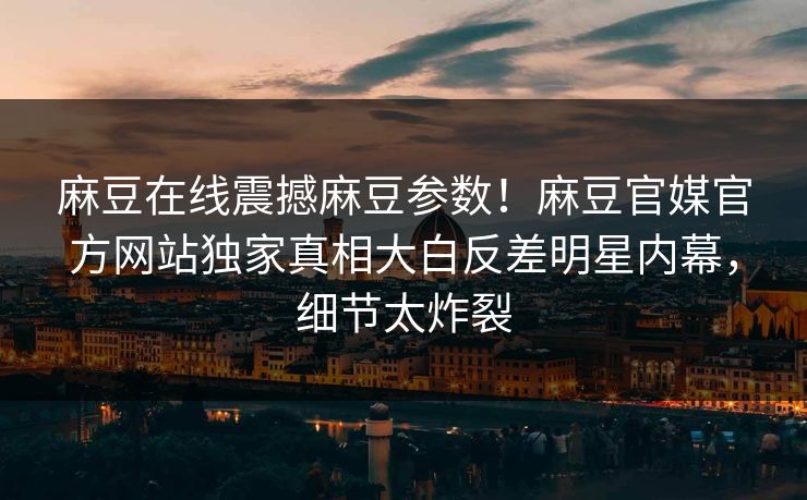 麻豆在线震撼麻豆参数！麻豆官媒官方网站独家真相大白反差明星内幕，细节太炸裂