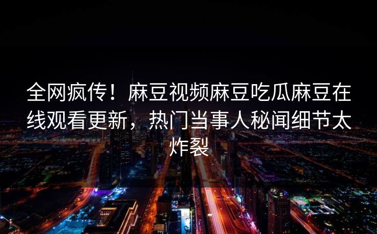 全网疯传！麻豆视频麻豆吃瓜麻豆在线观看更新，热门当事人秘闻细节太炸裂