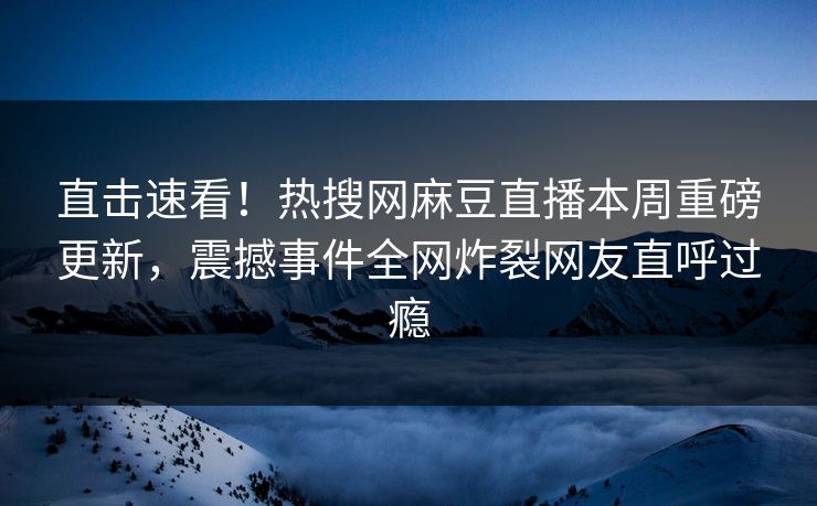 直击速看！热搜网麻豆直播本周重磅更新，震撼事件全网炸裂网友直呼过瘾