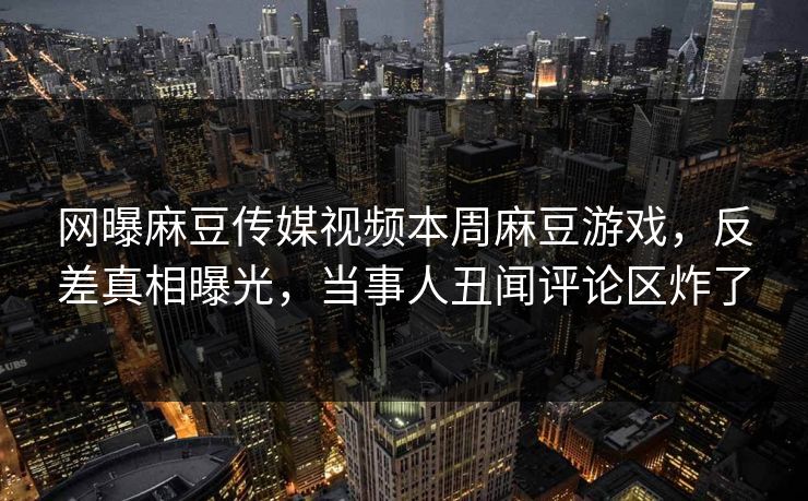 网曝麻豆传媒视频本周麻豆游戏，反差真相曝光，当事人丑闻评论区炸了