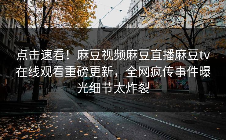 点击速看！麻豆视频麻豆直播麻豆tv在线观看重磅更新，全网疯传事件曝光细节太炸裂