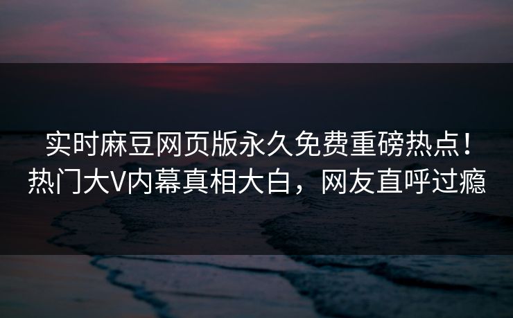 实时麻豆网页版永久免费重磅热点！热门大V内幕真相大白，网友直呼过瘾