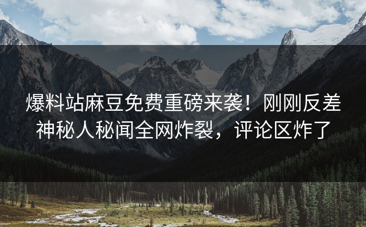 爆料站麻豆免费重磅来袭！刚刚反差神秘人秘闻全网炸裂，评论区炸了