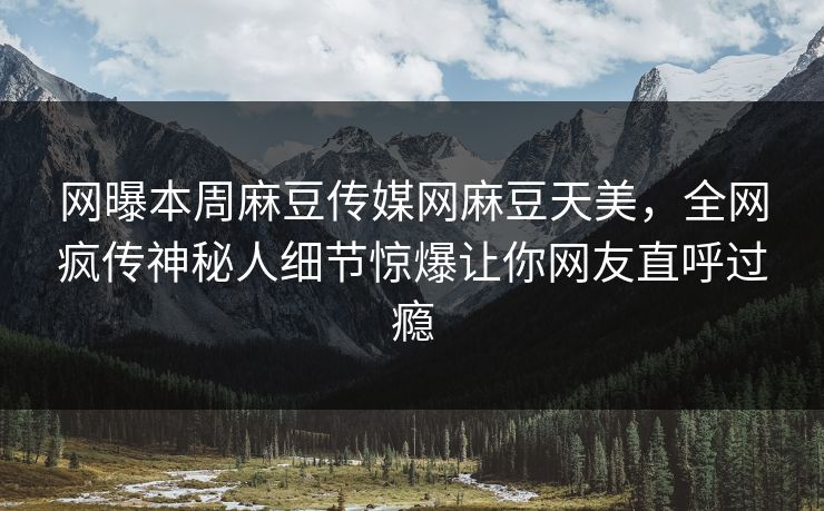 网曝本周麻豆传媒网麻豆天美，全网疯传神秘人细节惊爆让你网友直呼过瘾