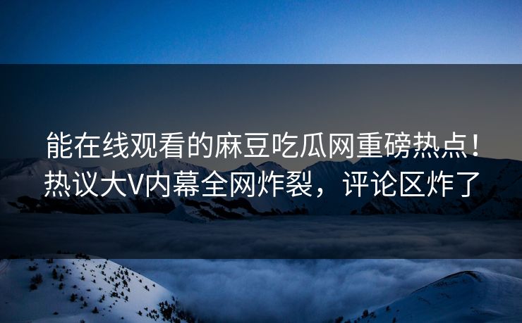 能在线观看的麻豆吃瓜网重磅热点！热议大V内幕全网炸裂，评论区炸了