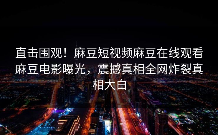 直击围观！麻豆短视频麻豆在线观看麻豆电影曝光，震撼真相全网炸裂真相大白