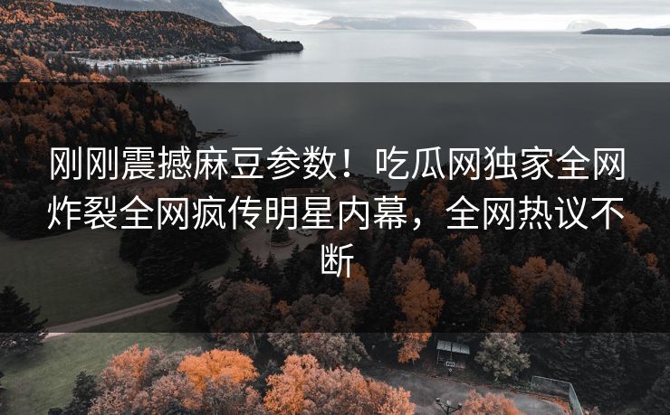 刚刚震撼麻豆参数！吃瓜网独家全网炸裂全网疯传明星内幕，全网热议不断