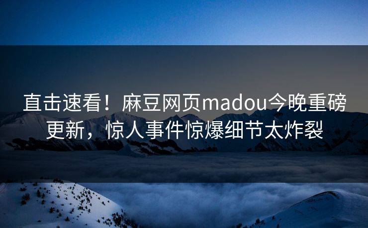 直击速看！麻豆网页madou今晚重磅更新，惊人事件惊爆细节太炸裂