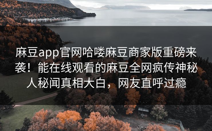 麻豆app官网哈喽麻豆商家版重磅来袭！能在线观看的麻豆全网疯传神秘人秘闻真相大白，网友直呼过瘾
