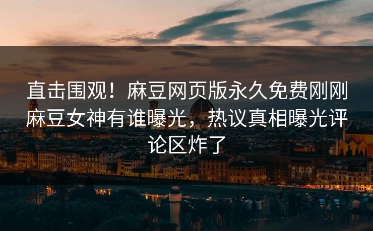 直击围观！麻豆网页版永久免费刚刚麻豆女神有谁曝光，热议真相曝光评论区炸了