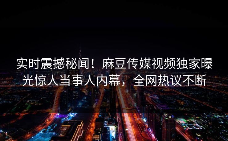 实时震撼秘闻！麻豆传媒视频独家曝光惊人当事人内幕，全网热议不断