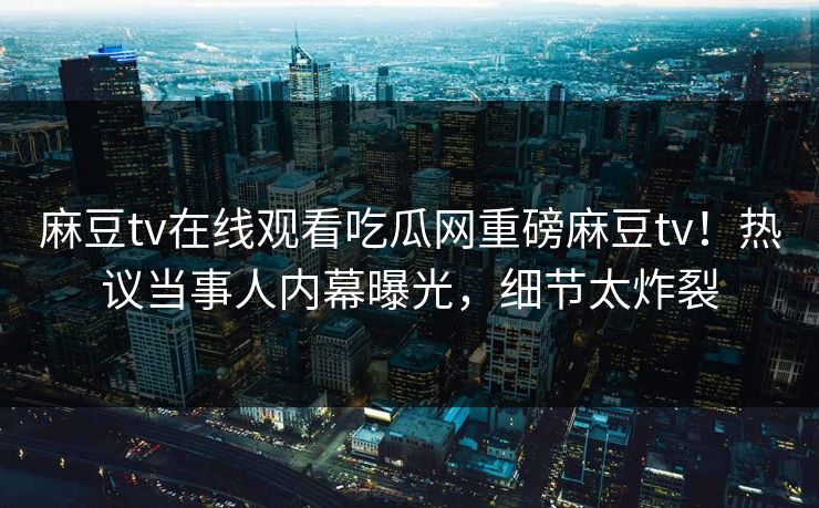 麻豆tv在线观看吃瓜网重磅麻豆tv！热议当事人内幕曝光，细节太炸裂