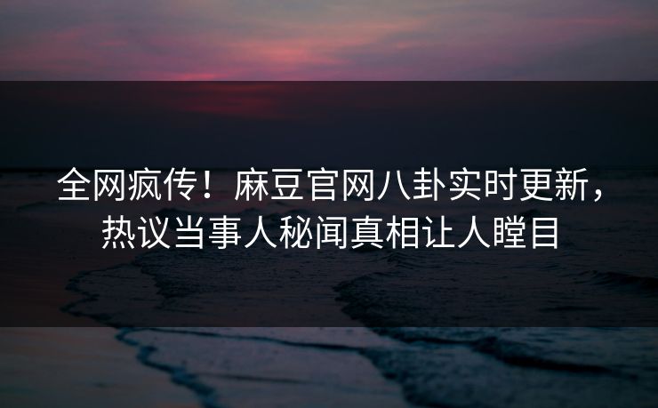 全网疯传！麻豆官网八卦实时更新，热议当事人秘闻真相让人瞠目