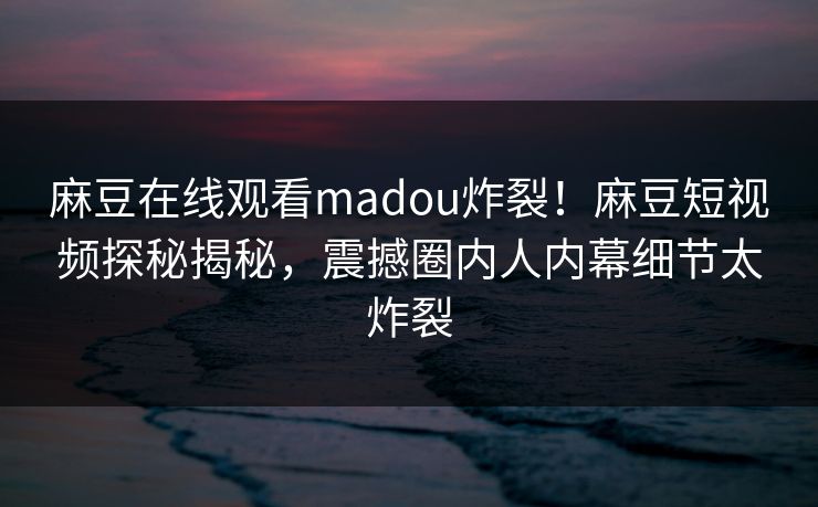 麻豆在线观看madou炸裂！麻豆短视频探秘揭秘，震撼圈内人内幕细节太炸裂
