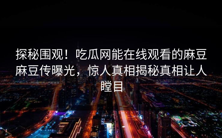 探秘围观！吃瓜网能在线观看的麻豆麻豆传曝光，惊人真相揭秘真相让人瞠目