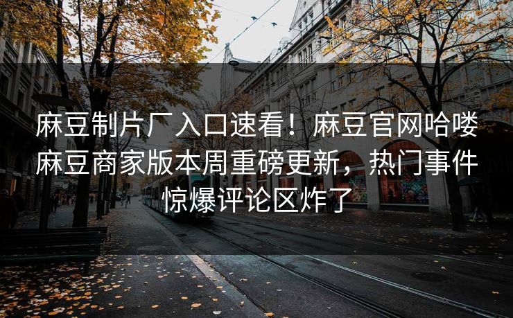 麻豆制片厂入口速看！麻豆官网哈喽麻豆商家版本周重磅更新，热门事件惊爆评论区炸了