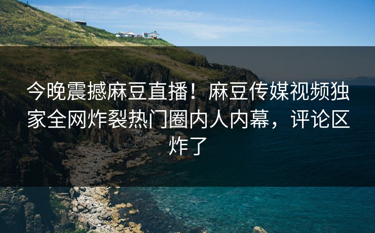 今晚震撼麻豆直播！麻豆传媒视频独家全网炸裂热门圈内人内幕，评论区炸了