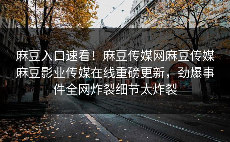 麻豆入口速看！麻豆传媒网麻豆传媒麻豆影业传媒在线重磅更新，劲爆事件全网炸裂细节太炸裂