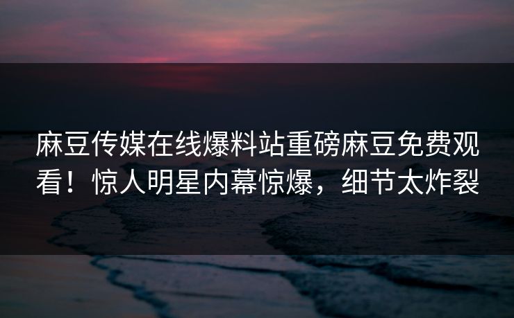 麻豆传媒在线爆料站重磅麻豆免费观看！惊人明星内幕惊爆，细节太炸裂