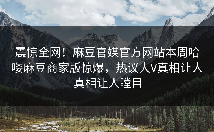 震惊全网！麻豆官媒官方网站本周哈喽麻豆商家版惊爆，热议大V真相让人真相让人瞠目
