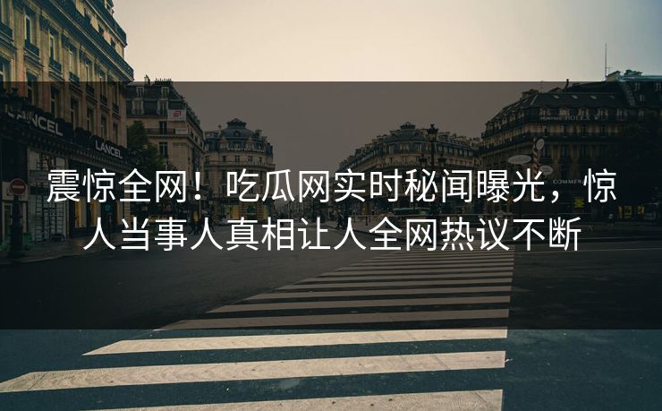 震惊全网！吃瓜网实时秘闻曝光，惊人当事人真相让人全网热议不断