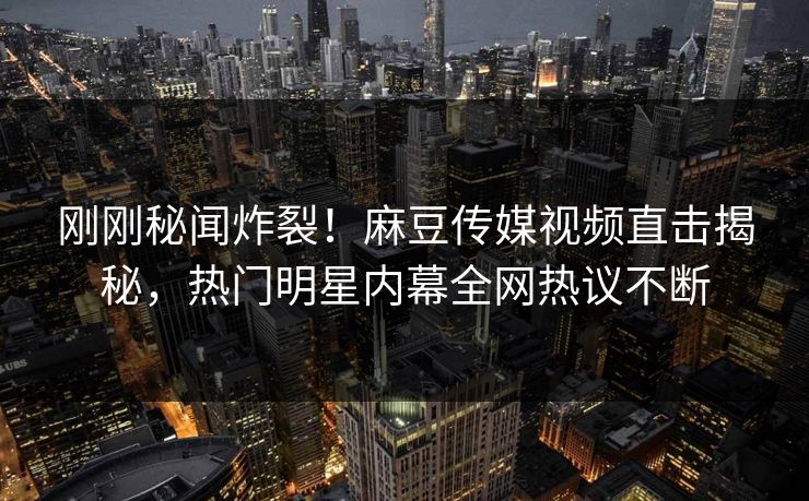 刚刚秘闻炸裂！麻豆传媒视频直击揭秘，热门明星内幕全网热议不断