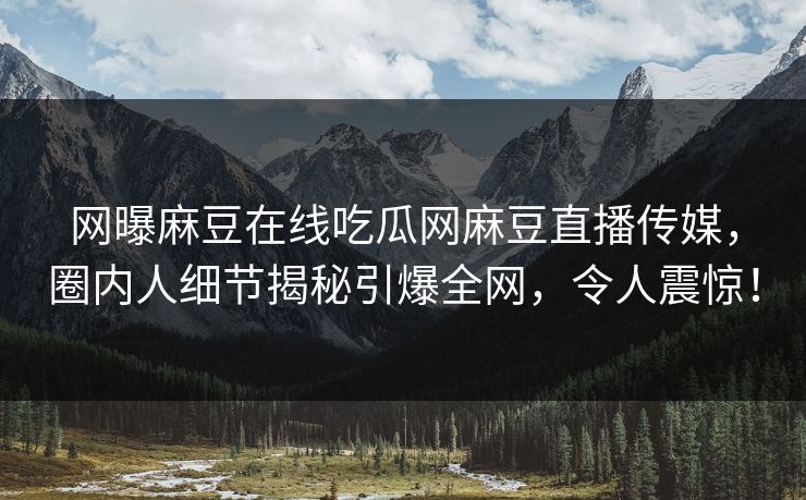 网曝麻豆在线吃瓜网麻豆直播传媒，圈内人细节揭秘引爆全网，令人震惊！
