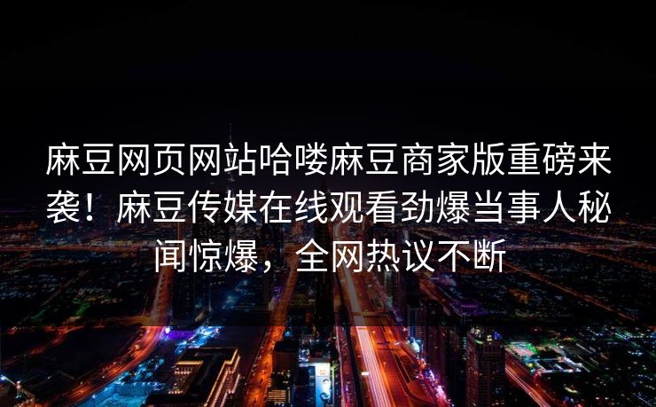 麻豆网页网站哈喽麻豆商家版重磅来袭！麻豆传媒在线观看劲爆当事人秘闻惊爆，全网热议不断