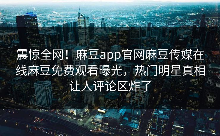 震惊全网！麻豆app官网麻豆传媒在线麻豆免费观看曝光，热门明星真相让人评论区炸了