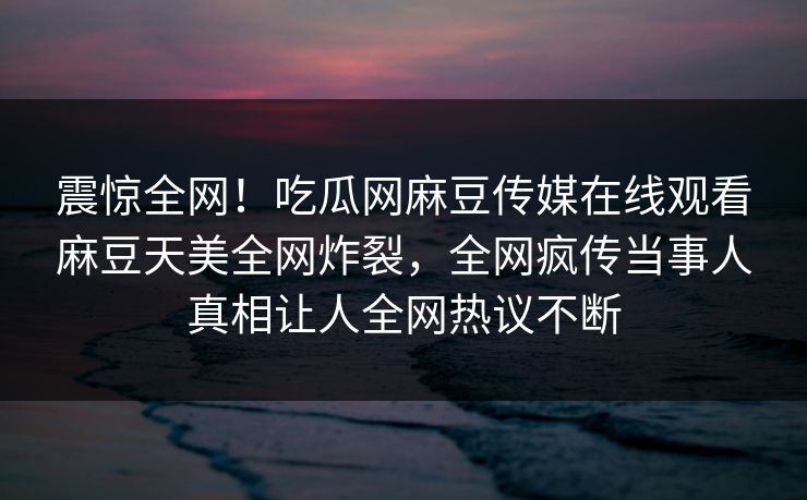 震惊全网！吃瓜网麻豆传媒在线观看麻豆天美全网炸裂，全网疯传当事人真相让人全网热议不断