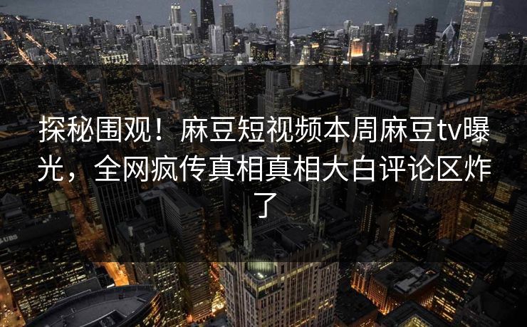 探秘围观！麻豆短视频本周麻豆tv曝光，全网疯传真相真相大白评论区炸了