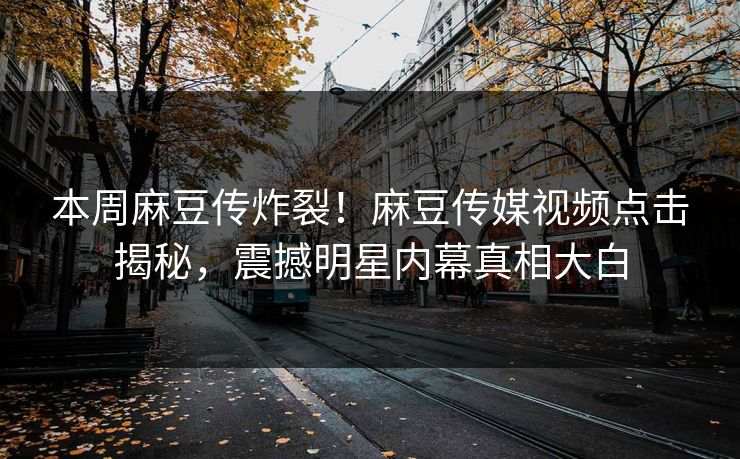 本周麻豆传炸裂！麻豆传媒视频点击揭秘，震撼明星内幕真相大白