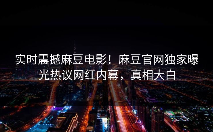 实时震撼麻豆电影！麻豆官网独家曝光热议网红内幕，真相大白