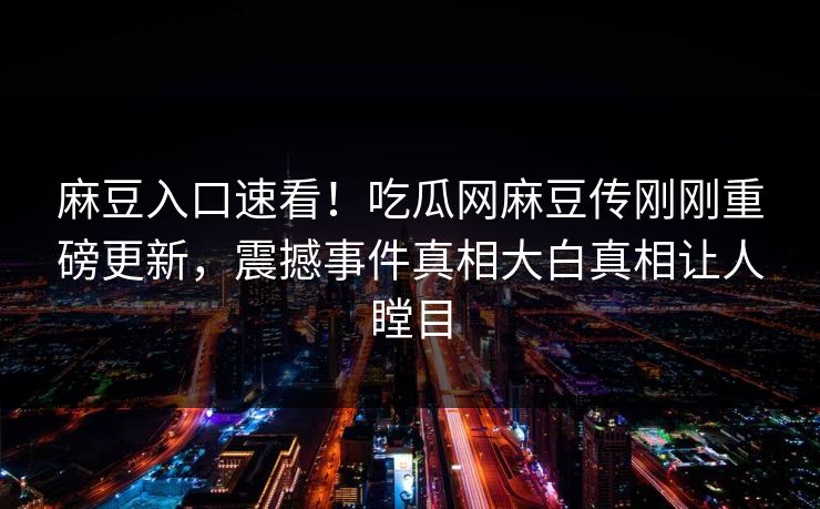 麻豆入口速看！吃瓜网麻豆传刚刚重磅更新，震撼事件真相大白真相让人瞠目