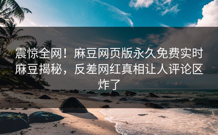 震惊全网！麻豆网页版永久免费实时麻豆揭秘，反差网红真相让人评论区炸了