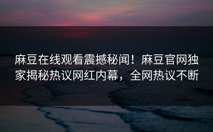 麻豆在线观看震撼秘闻！麻豆官网独家揭秘热议网红内幕，全网热议不断