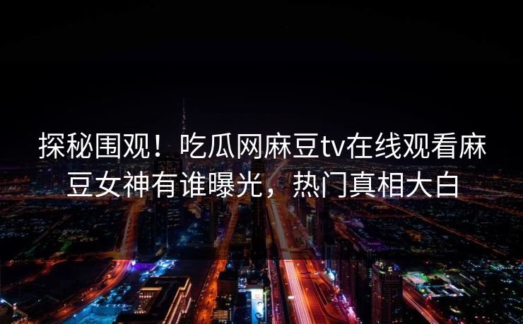 探秘围观！吃瓜网麻豆tv在线观看麻豆女神有谁曝光，热门真相大白